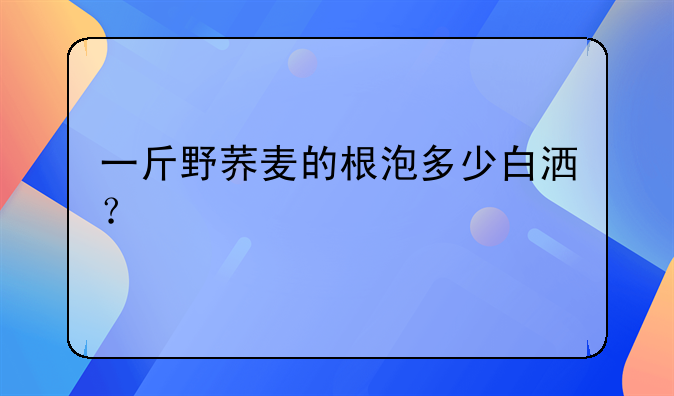 一斤野荞麦的根泡多少白洒？