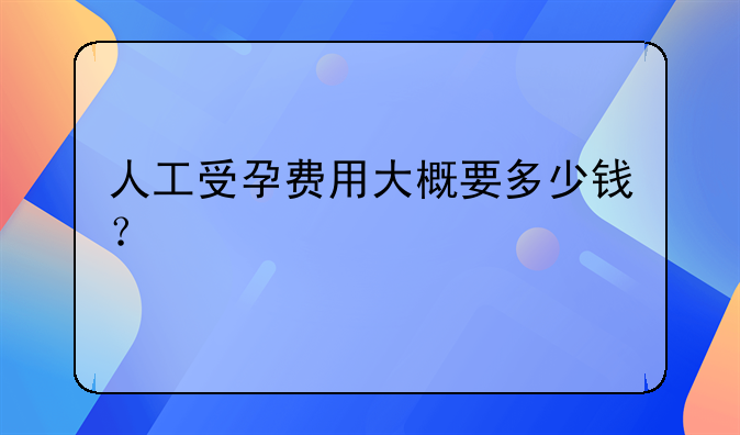 人工受孕费用大概要多少钱？