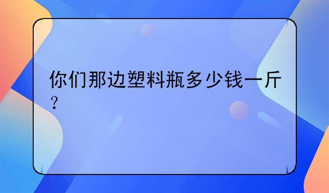 你们那边塑料瓶多少钱一斤？