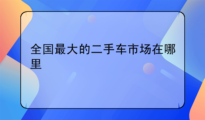 全国最大的二手车市场在哪里