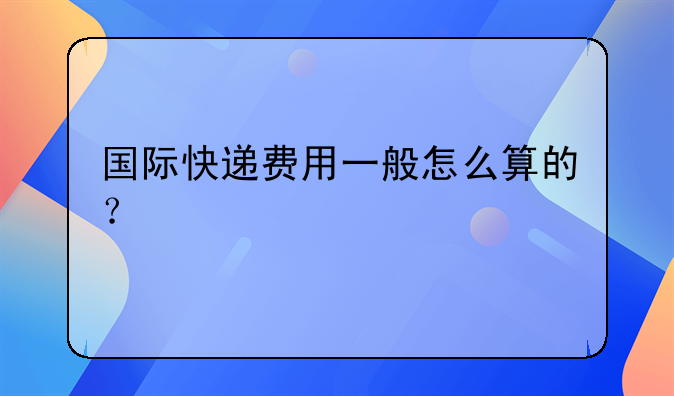 国际快递费用一般怎么算的？