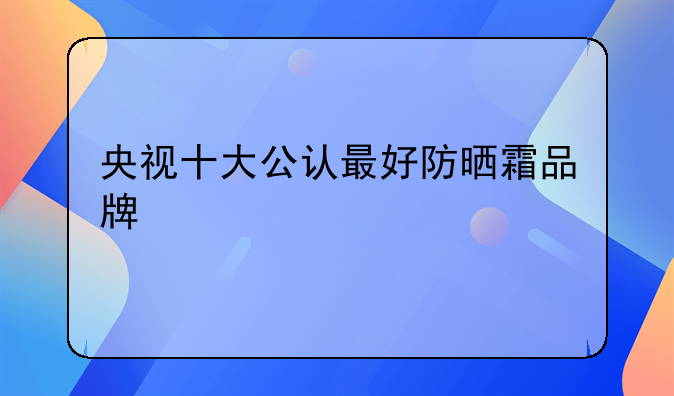 央视十大公认最好防晒霜品牌