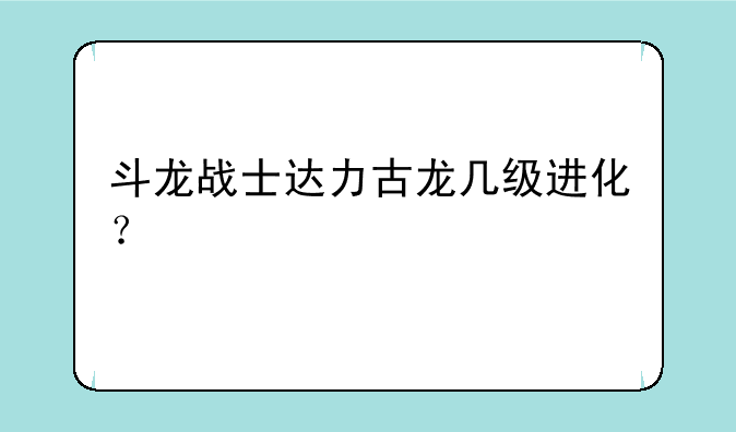 斗龙战士达力古龙几级进化？