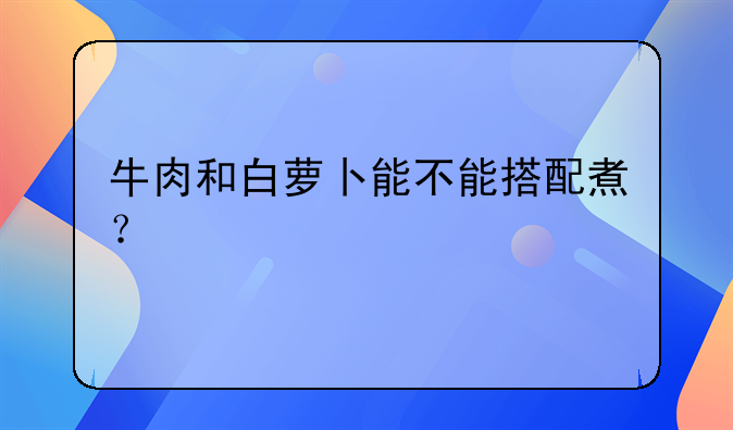 牛肉和白萝卜能不能搭配煮？