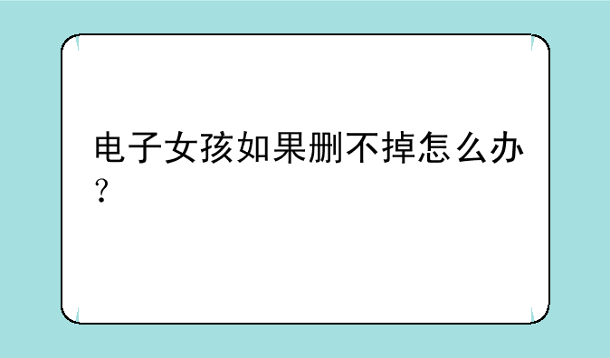 电子女孩如果删不掉怎么办？
