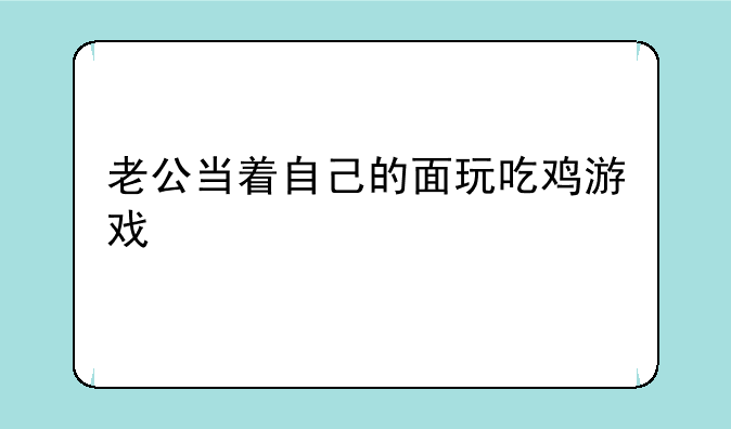 老公当着自己的面玩吃鸡游戏