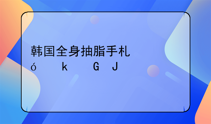 韩国全身抽脂手术价格多少钱