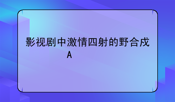 影视剧中激情四射的野合戏大PK