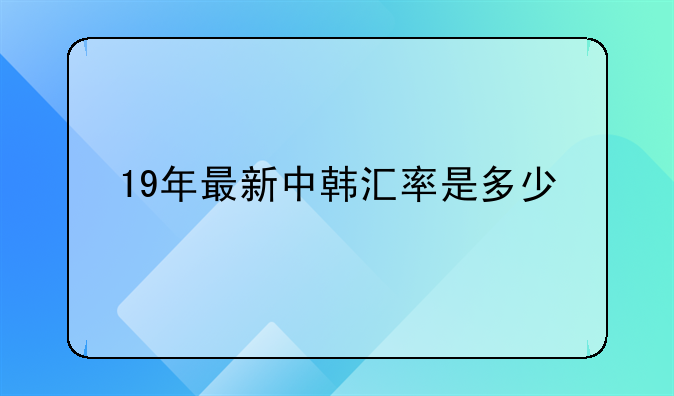 19年最新中韩汇率是多少