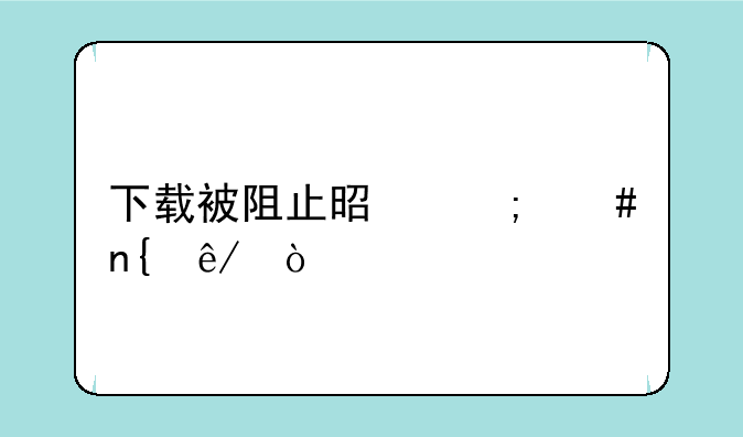 下载被阻止是怎么回事？