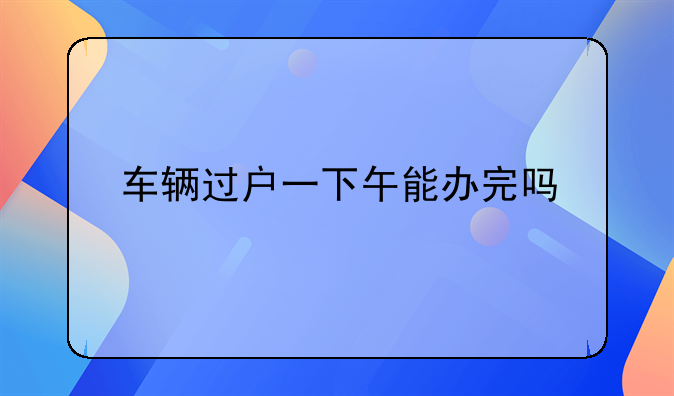 车辆过户一下午能办完吗