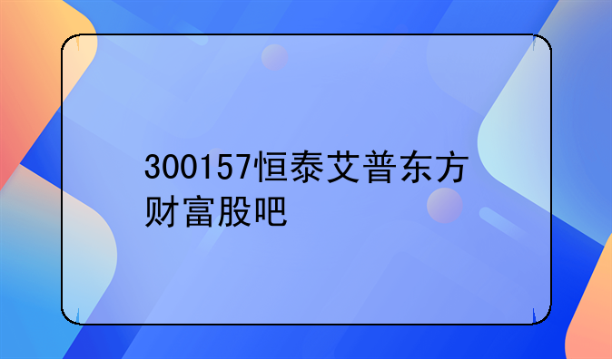 300157恒泰艾普东方财富股吧