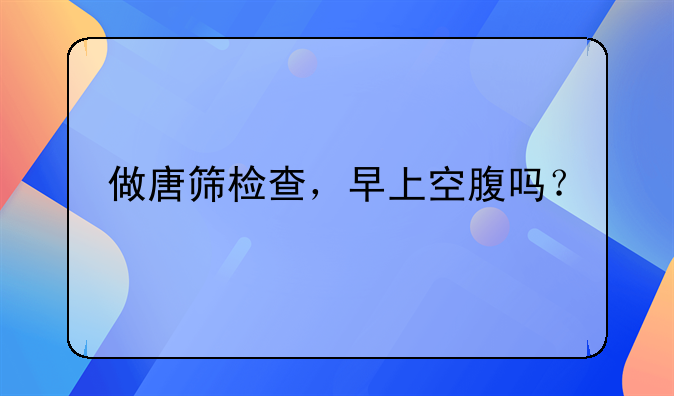 做唐筛检查，早上空腹吗？