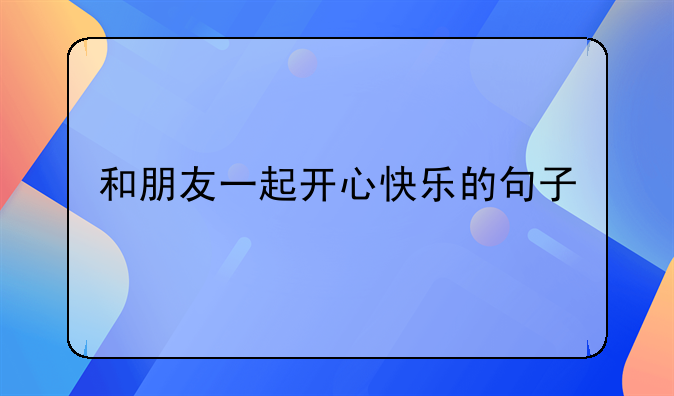 和朋友一起开心快乐的句子