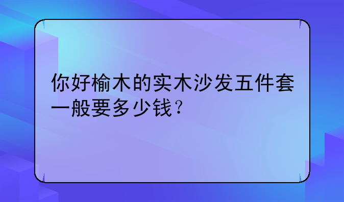 你好榆木的实木沙发五件套一般要多少钱？