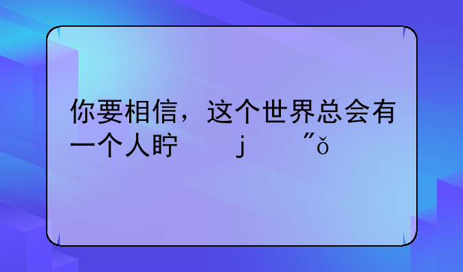 你要相信，这个世界总会有一个人真的爱你