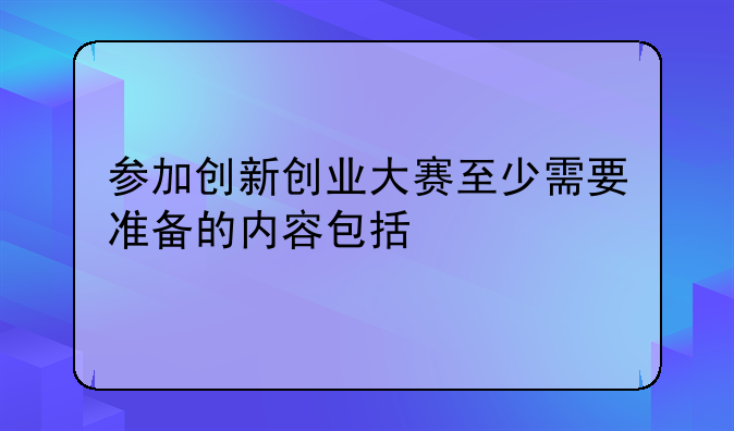 参加创新创业大赛至少需要准备的内容包括