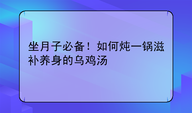 坐月子必备！如何炖一锅滋补养身的乌鸡汤