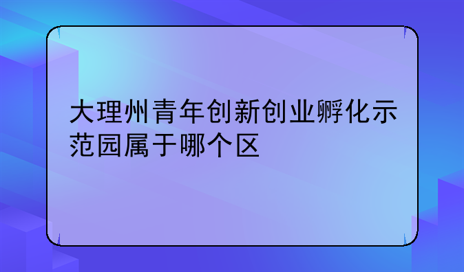 大理州青年创新创业孵化示范园属于哪个区