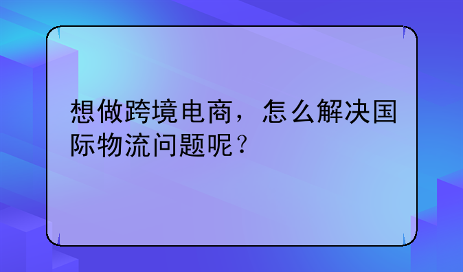 想做跨境电商，怎么解决国际物流问题呢？