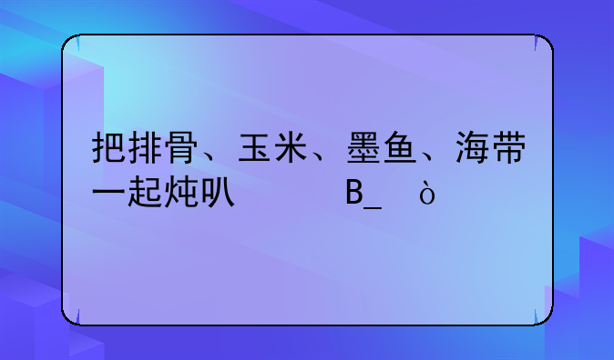 把排骨、玉米、墨鱼、海带一起炖可以吗？