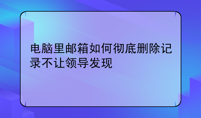 电脑里邮箱如何彻底删除记录不让领导发现