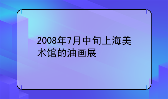 2008年7月中旬上海美术馆的油画展