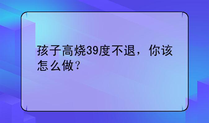 孩子高烧39度不退，你该怎么做？