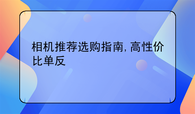 相机推荐选购指南,高性价比单反/微单相机推荐,相机怎么选？