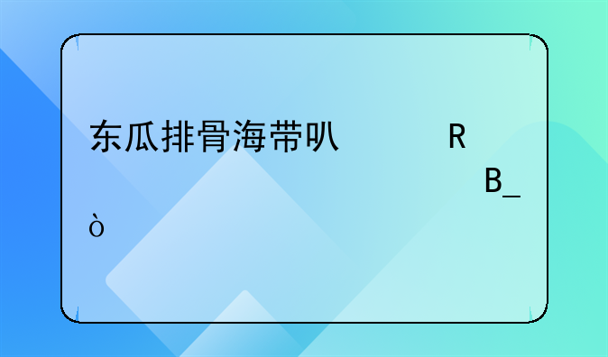 东瓜排骨海带可以放一起熬汤吗？