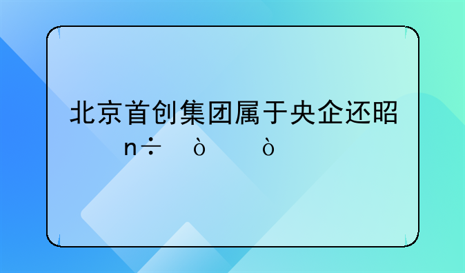 北京首创集团属于央企还是国企？