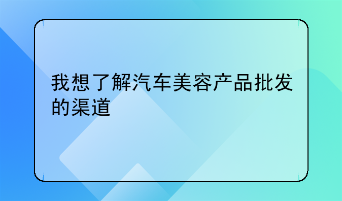 我想了解汽车美容产品批发的渠道