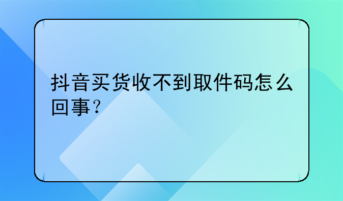 抖音买货收不到取件码怎么回事？