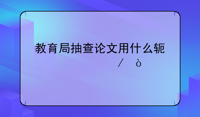 教育局抽查论文用什么软件检测？