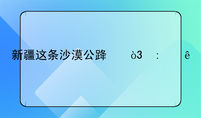 新疆这条沙漠公路，去了才知道美