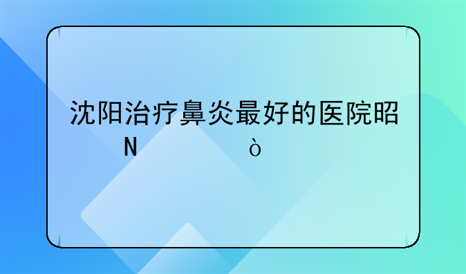 沈阳治疗鼻炎最好的医院是哪家？