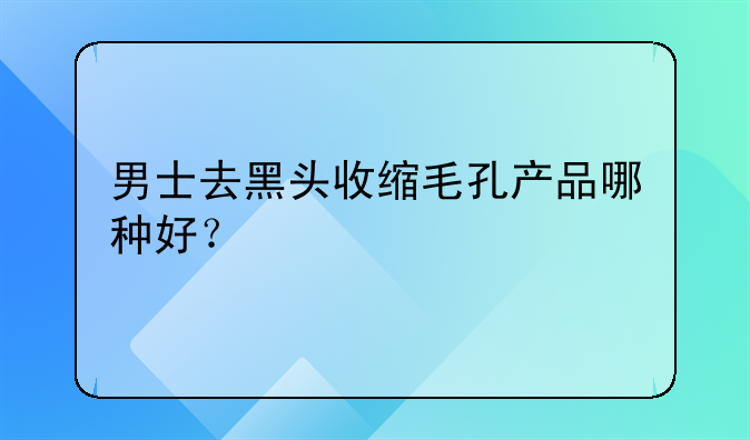 男士去黑头收缩毛孔产品哪种好？