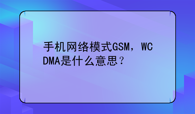 手机网络模式GSM，WCDMA是什么意思？