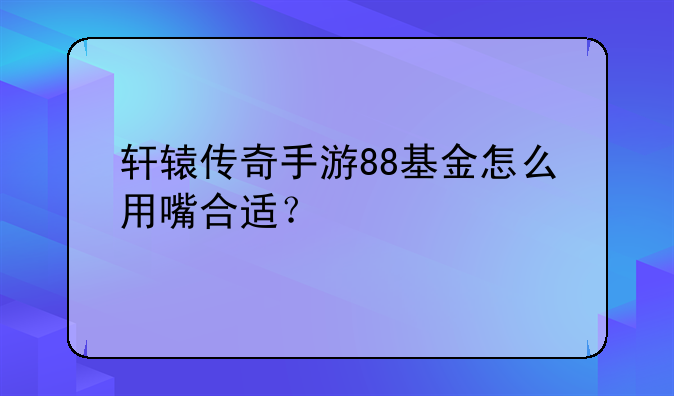 轩辕传奇手游88基金怎么用嘴合适？