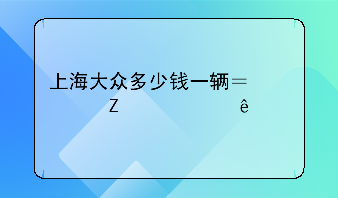 上海大众多少钱一辆？一文带你了解