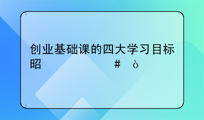 创业基础课的四大学习目标是什么？