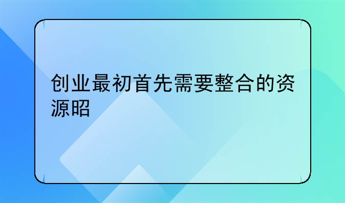 创业最初首先需要整合的资源是什么