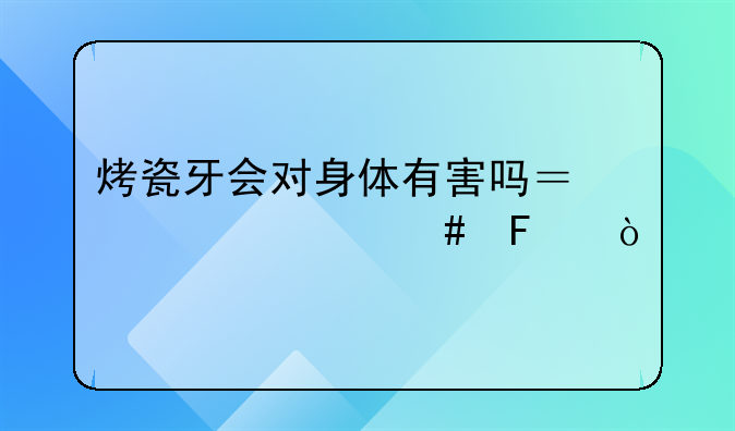 烤瓷牙会对身体有害吗？为什么呢？