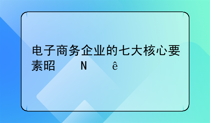 电子商务企业的七大核心要素是哪些