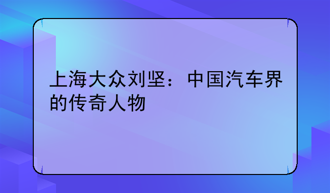 上海大众刘坚：中国汽车界的传奇人物