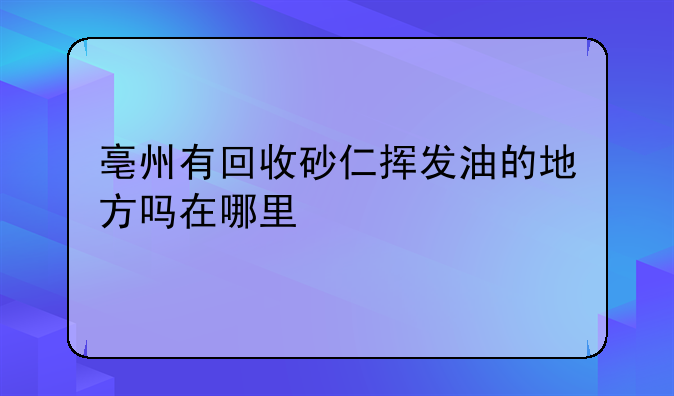 亳州有回收砂仁挥发油的地方吗在哪里