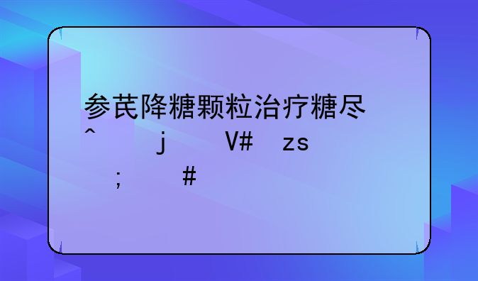 参芪降糖颗粒治疗糖尿病的效果怎么样