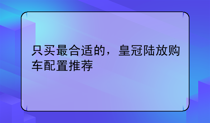 只买最合适的，皇冠陆放购车配置推荐