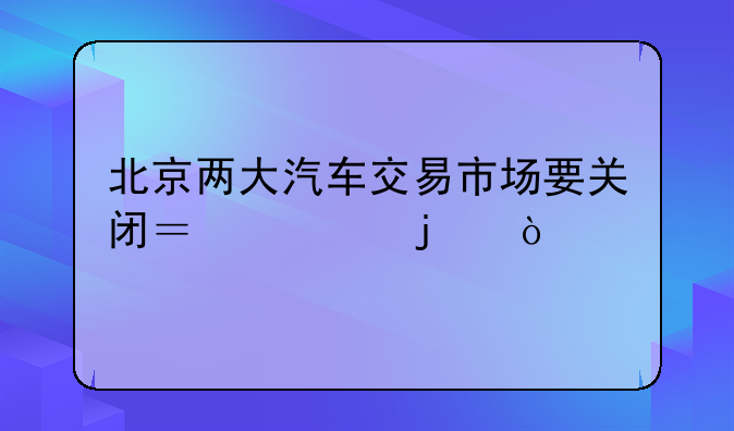 北京两大汽车交易市场要关闭？假的！