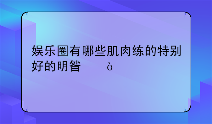 娱乐圈有哪些肌肉练的特别好的明星？